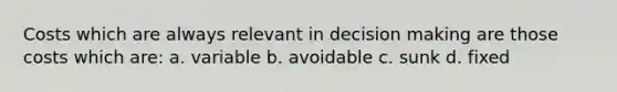 Costs which are always relevant in decision making are those costs which are: a. variable b. avoidable c. sunk d. fixed