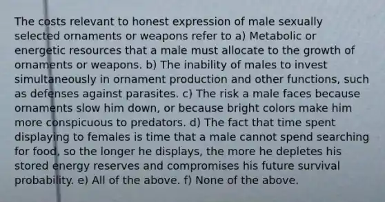 The costs relevant to honest expression of male sexually selected ornaments or weapons refer to a) Metabolic or energetic resources that a male must allocate to the growth of ornaments or weapons. b) The inability of males to invest simultaneously in ornament production and other functions, such as defenses against parasites. c) The risk a male faces because ornaments slow him down, or because bright colors make him more conspicuous to predators. d) The fact that time spent displaying to females is time that a male cannot spend searching for food, so the longer he displays, the more he depletes his stored energy reserves and compromises his future survival probability. e) All of the above. f) None of the above.