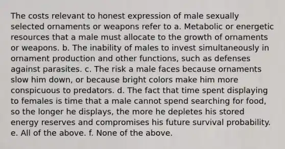 The costs relevant to honest expression of male sexually selected ornaments or weapons refer to a. Metabolic or energetic resources that a male must allocate to the growth of ornaments or weapons. b. The inability of males to invest simultaneously in ornament production and other functions, such as defenses against parasites. c. The risk a male faces because ornaments slow him down, or because bright colors make him more conspicuous to predators. d. The fact that time spent displaying to females is time that a male cannot spend searching for food, so the longer he displays, the more he depletes his stored energy reserves and compromises his future survival probability. e. All of the above. f. None of the above.