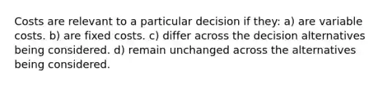 Costs are relevant to a particular decision if they: a) are variable costs. b) are fixed costs. c) differ across the decision alternatives being considered. d) remain unchanged across the alternatives being considered.