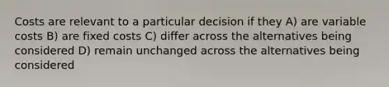 Costs are relevant to a particular decision if they A) are variable costs B) are fixed costs C) differ across the alternatives being considered D) remain unchanged across the alternatives being considered