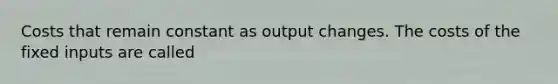 Costs that remain constant as output changes. The costs of the fixed inputs are called