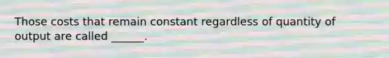 Those costs that remain constant regardless of quantity of output are called ______.