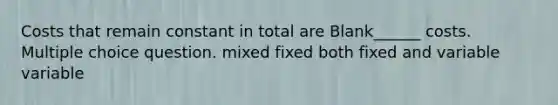 Costs that remain constant in total are Blank______ costs. Multiple choice question. mixed fixed both fixed and variable variable