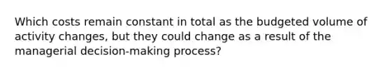 Which costs remain constant in total as the budgeted volume of activity changes, but they could change as a result of the managerial decision-making process?