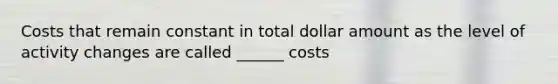 Costs that remain constant in total dollar amount as the level of activity changes are called ______ costs