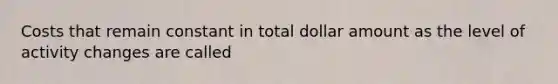 Costs that remain constant in total dollar amount as the level of activity changes are called