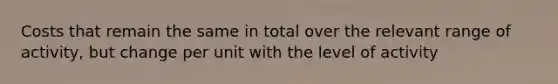 Costs that remain the same in total over the relevant range of activity, but change per unit with the level of activity