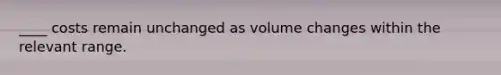 ____ costs remain unchanged as volume changes within the relevant range.