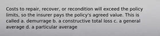 Costs to repair, recover, or recondition will exceed the policy limits, so the insurer pays the policy's agreed value. This is called a. demurrage b. a constructive total loss c. a general average d. a particular average