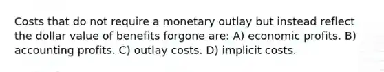 Costs that do not require a monetary outlay but instead reflect the dollar value of benefits forgone are: A) economic profits. B) accounting profits. C) outlay costs. D) implicit costs.