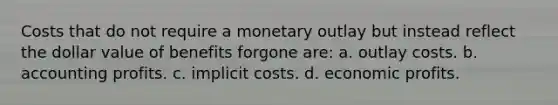 Costs that do not require a monetary outlay but instead reflect the dollar value of benefits forgone are: a. outlay costs. b. accounting profits. c. implicit costs. d. economic profits.