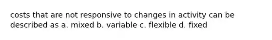 costs that are not responsive to changes in activity can be described as a. mixed b. variable c. flexible d. fixed