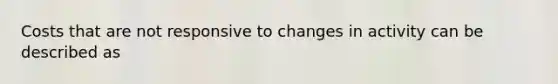 Costs that are not responsive to changes in activity can be described as