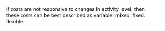 If costs are not responsive to changes in activity level, then these costs can be best described as variable. mixed. fixed. flexible.