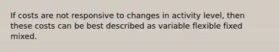 If costs are not responsive to changes in activity level, then these costs can be best described as variable flexible fixed mixed.