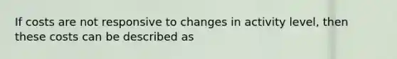 If costs are not responsive to changes in activity level, then these costs can be described as