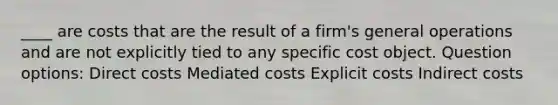 ____ are costs that are the result of a firm's general operations and are not explicitly tied to any specific cost object. Question options: Direct costs Mediated costs Explicit costs Indirect costs