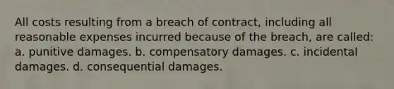 All costs resulting from a breach of contract, including all reasonable expenses incurred because of the breach, are called: a. punitive damages. b. compensatory damages. c. incidental damages. d. consequential damages.