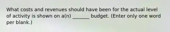 What costs and revenues should have been for the actual level of activity is shown on a(n) _______ budget. (Enter only one word per blank.)