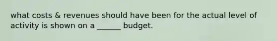 what costs & revenues should have been for the actual level of activity is shown on a ______ budget.