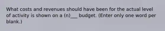 What costs and revenues should have been for the actual level of activity is shown on a (n)___ budget. (Enter only one word per blank.)