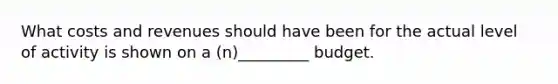What costs and revenues should have been for the actual level of activity is shown on a (n)_________ budget.