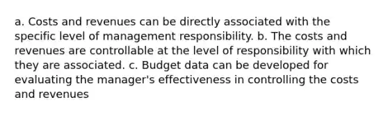 a. Costs and revenues can be directly associated with the specific level of management responsibility. b. The costs and revenues are controllable at the level of responsibility with which they are associated. c. Budget data can be developed for evaluating the manager's effectiveness in controlling the costs and revenues