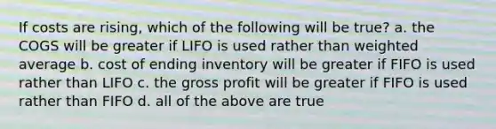 If costs are rising, which of the following will be true? a. the COGS will be greater if LIFO is used rather than weighted average b. cost of ending inventory will be greater if FIFO is used rather than LIFO c. the gross profit will be greater if FIFO is used rather than FIFO d. all of the above are true