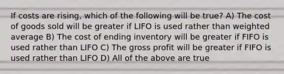 If costs are rising, which of the following will be true? A) The cost of goods sold will be greater if LIFO is used rather than weighted average B) The cost of ending inventory will be greater if FIFO is used rather than LIFO C) The gross profit will be greater if FIFO is used rather than LIFO D) All of the above are true