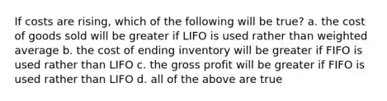 If costs are rising, which of the following will be true? a. the cost of goods sold will be greater if LIFO is used rather than weighted average b. the cost of ending inventory will be greater if FIFO is used rather than LIFO c. the gross profit will be greater if FIFO is used rather than LIFO d. all of the above are true