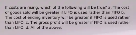 If costs are rising, which of the following will be true? a. The cost of goods sold will be greater if LIFO is used rather than FIFO b. The cost of ending inventory will be greater if FIFO is used rather than LIFO. c. The gross profit will be greater if FIFO is used rather than LIFO. d. All of the above.