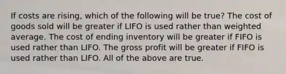 If costs are rising, which of the following will be true? The cost of goods sold will be greater if LIFO is used rather than weighted average. The cost of ending inventory will be greater if FIFO is used rather than LIFO. The gross profit will be greater if FIFO is used rather than LIFO. All of the above are true.