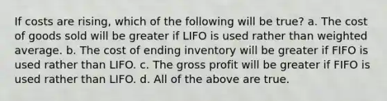 If costs are rising, which of the following will be true? a. The cost of goods sold will be greater if LIFO is used rather than <a href='https://www.questionai.com/knowledge/koL1NUNNcJ-weighted-average' class='anchor-knowledge'>weighted average</a>. b. The cost of ending inventory will be greater if FIFO is used rather than LIFO. c. The <a href='https://www.questionai.com/knowledge/klIB6Lsdwh-gross-profit' class='anchor-knowledge'>gross profit</a> will be greater if FIFO is used rather than LIFO. d. All of the above are true.