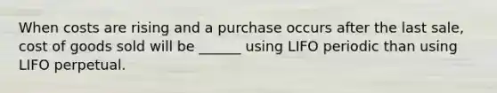 When costs are rising and a purchase occurs after the last sale, cost of goods sold will be ______ using LIFO periodic than using LIFO perpetual.