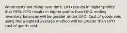 When costs are rising over time: LIFO results in higher profits that FIFO. FIFO results in higher profits than LIFO. ending inventory balances will be greater under LIFO. Cost of goods sold using the weighted average method will be greater than LIFO cost of goods sold.