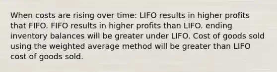 When costs are rising over time: LIFO results in higher profits that FIFO. FIFO results in higher profits than LIFO. ending inventory balances will be greater under LIFO. Cost of goods sold using the weighted average method will be greater than LIFO cost of goods sold.