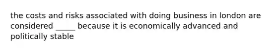 the costs and risks associated with doing business in london are considered _____ because it is economically advanced and politically stable