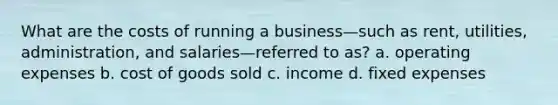 What are the costs of running a business—such as rent, utilities, administration, and salaries—referred to as? a. operating expenses b. cost of goods sold c. income d. fixed expenses