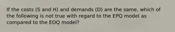 If the costs (S and H) and demands (D) are the same, which of the following is not true with regard to the EPQ model as compared to the EOQ model?