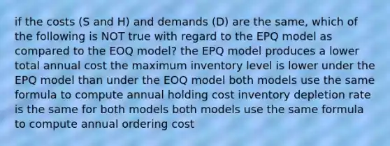 if the costs (S and H) and demands (D) are the same, which of the following is NOT true with regard to the EPQ model as compared to the EOQ model? the EPQ model produces a lower total annual cost the maximum inventory level is lower under the EPQ model than under the EOQ model both models use the same formula to compute annual holding cost inventory depletion rate is the same for both models both models use the same formula to compute annual ordering cost