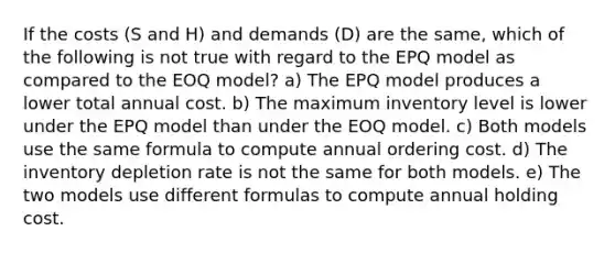 If the costs (S and H) and demands (D) are the same, which of the following is not true with regard to the EPQ model as compared to the EOQ model? a) The EPQ model produces a lower total annual cost. b) The maximum inventory level is lower under the EPQ model than under the EOQ model. c) Both models use the same formula to compute annual ordering cost. d) The inventory depletion rate is not the same for both models. e) The two models use different formulas to compute annual holding cost.