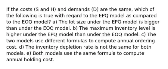 If the costs (S and H) and demands (D) are the same, which of the following is true with regard to the EPQ model as compared to the EOQ model? a) The lot size under the EPQ model is bigger than under the EOQ model. b) The maximum inventory level is higher under the EPQ model than under the EOQ model. c) The two models use different formulas to compute annual ordering cost. d) The inventory depletion rate is not the same for both models. e) Both models use the same formula to compute annual holding cost.