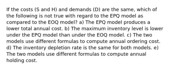 If the costs (S and H) and demands (D) are the same, which of the following is not true with regard to the EPQ model as compared to the EOQ model? a) The EPQ model produces a lower total annual cost. b) The maximum inventory level is lower under the EPQ model than under the EOQ model. c) The two models use different formulas to compute annual ordering cost. d) The inventory depletion rate is the same for both models. e) The two models use different formulas to compute annual holding cost.