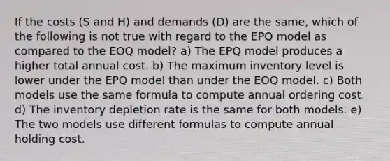 If the costs (S and H) and demands (D) are the same, which of the following is not true with regard to the EPQ model as compared to the EOQ model? a) The EPQ model produces a higher total annual cost. b) The maximum inventory level is lower under the EPQ model than under the EOQ model. c) Both models use the same formula to compute annual ordering cost. d) The inventory depletion rate is the same for both models. e) The two models use different formulas to compute annual holding cost.