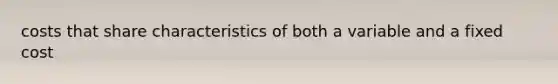 costs that share characteristics of both a variable and a fixed cost