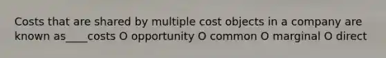 Costs that are shared by multiple cost objects in a company are known as____costs O opportunity O common O marginal O direct