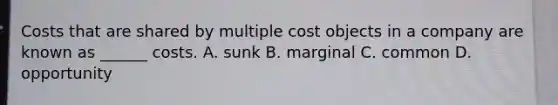 Costs that are shared by multiple cost objects in a company are known as ______ costs. A. sunk B. marginal C. common D. opportunity