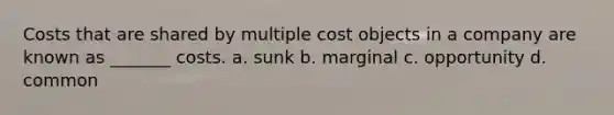 Costs that are shared by multiple cost objects in a company are known as _______ costs. a. sunk b. marginal c. opportunity d. common