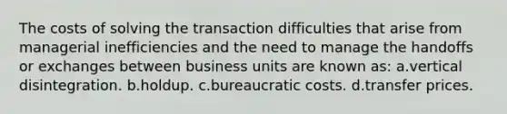 The costs of solving the transaction difficulties that arise from managerial inefficiencies and the need to manage the handoffs or exchanges between business units are known as: a.vertical disintegration. b.holdup. c.bureaucratic costs. d.transfer prices.